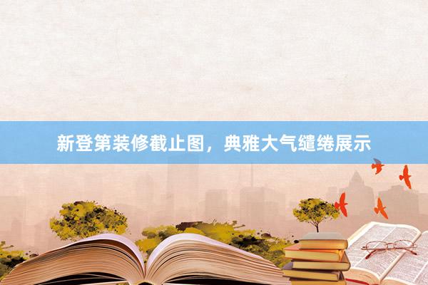 新登第装修截止图，典雅大气缱绻展示