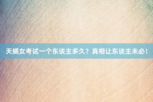 天蝎女考试一个东谈主多久？真相让东谈主未必！