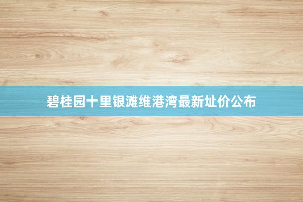 碧桂园十里银滩维港湾最新址价公布